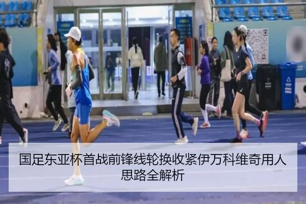 国足东亚杯首战前锋线轮换收紧伊万科维奇用人思路全解析