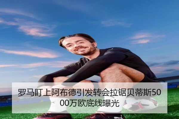 罗马盯上阿布德引发转会拉锯贝蒂斯5000万欧底线曝光